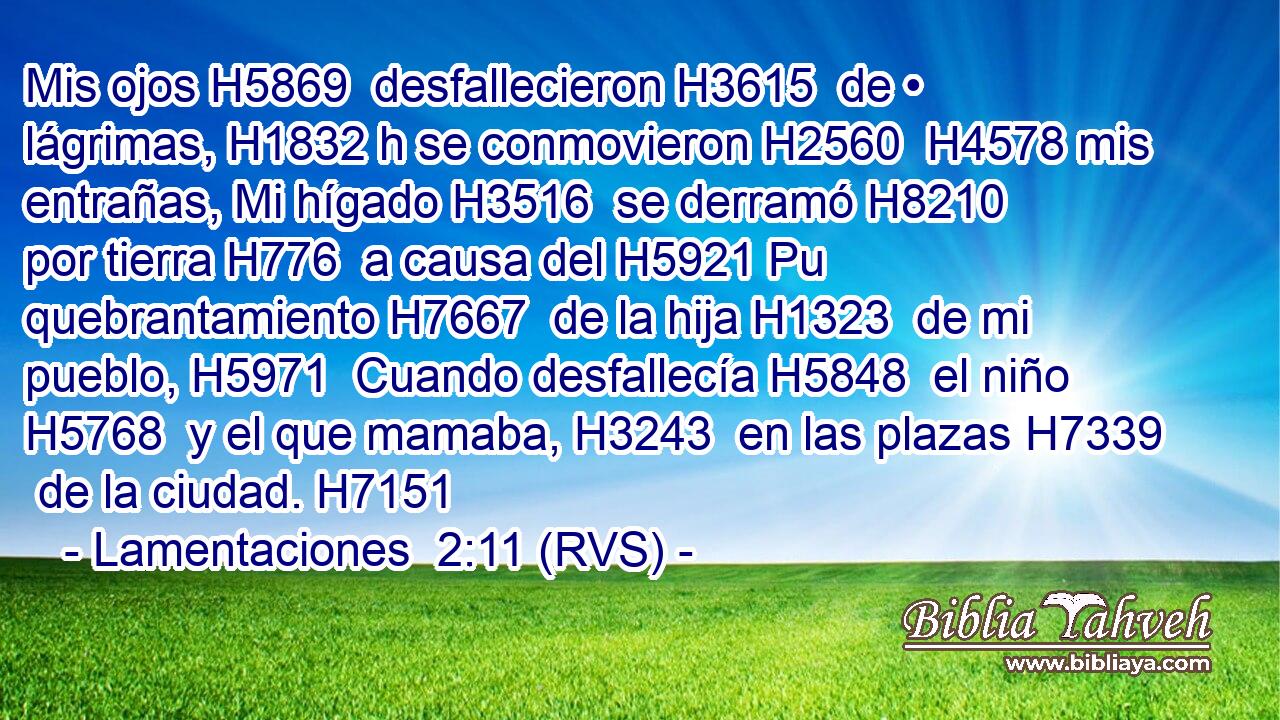 Mis ojos H5869  desfallecieron H3615  de • lágrimas, H1832 h se conmovieron H2560  H4578 mis entrañas, Mi hígado H3516  se derramó H8210  por tierra H776  a causa del H5921 Pu quebrantamiento H7667  de la hija H1323  de mi pueblo, H5971  Cuando desfallecía H5848  el niño H5768  y el que mamaba, H3243  en las plazas H7339  de la ciudad. H7151  