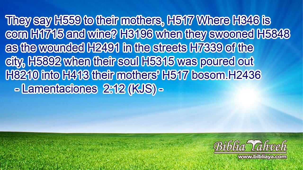 They say H559 to their mothers, H517 Where H346 is corn H1715 and wine? H3196 when they swooned H5848 as the wounded H2491 in the streets H7339 of the city, H5892 when their soul H5315 was poured out H8210 into H413 their mothers' H517 bosom.H2436