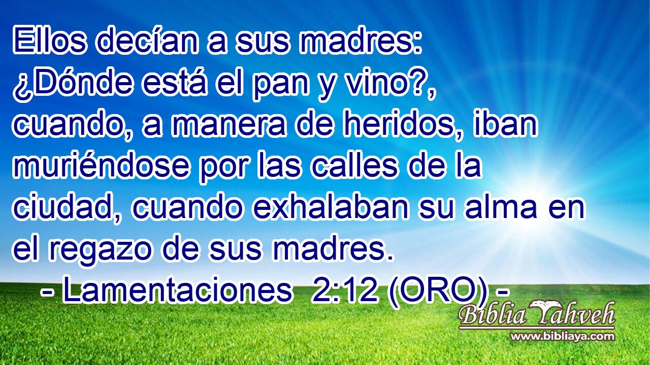  Ellos decían a sus madres: ¿Dónde está el pan y vino?, cuando, a manera de heridos, iban muriéndose por las calles de la ciudad, cuando exhalaban su alma en el regazo de sus madres. 