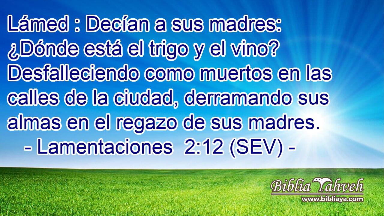Lámed : Decían a sus madres: ¿Dónde está el trigo y el vino? Desfalleciendo como muertos en las calles de la ciudad, derramando sus almas en el regazo de sus madres.