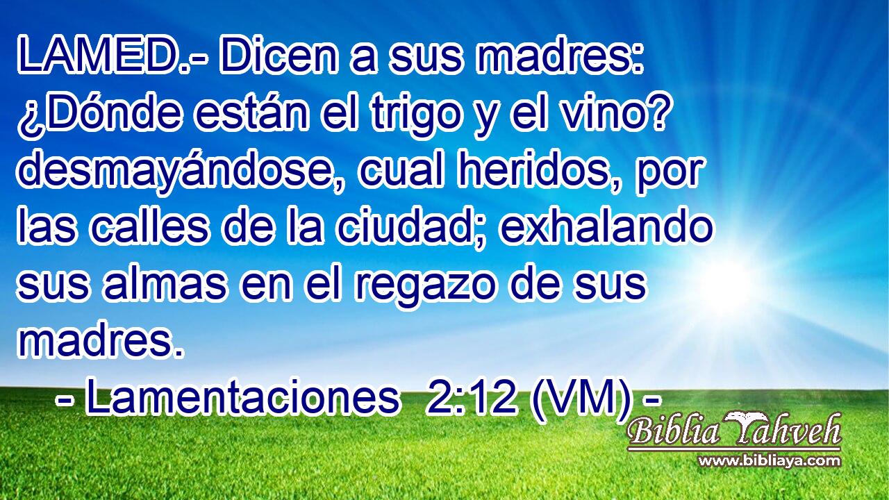  LAMED.- Dicen a sus madres: ¿Dónde están el trigo y el vino? desmayándose, cual heridos, por las calles de la ciudad; exhalando sus almas en el regazo de sus madres. 