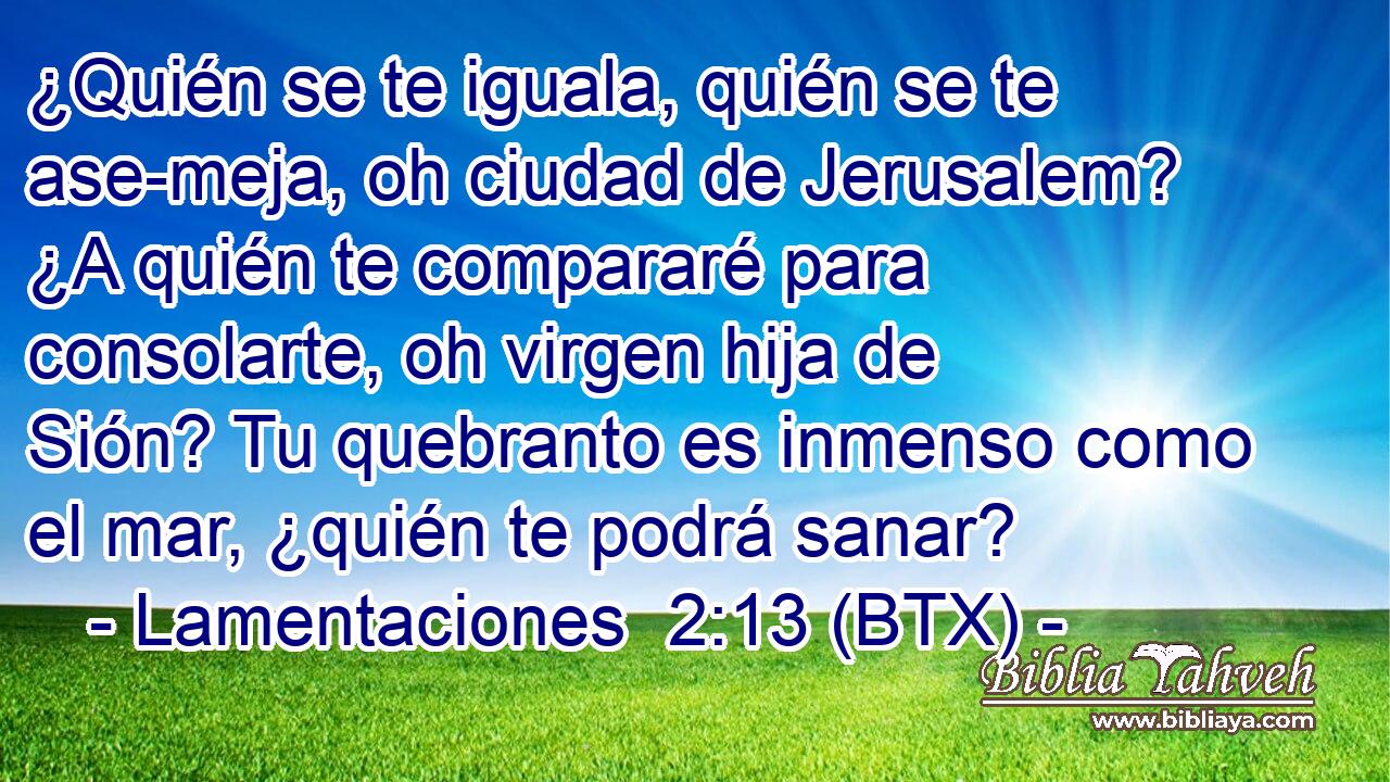 ¿Quién se te iguala, quién se te ase-meja, oh ciudad de Jerusalem? ¿A quién te compararé para consolarte, oh virgen hija de Sión? Tu quebranto es inmenso como el mar, ¿quién te podrá sanar?