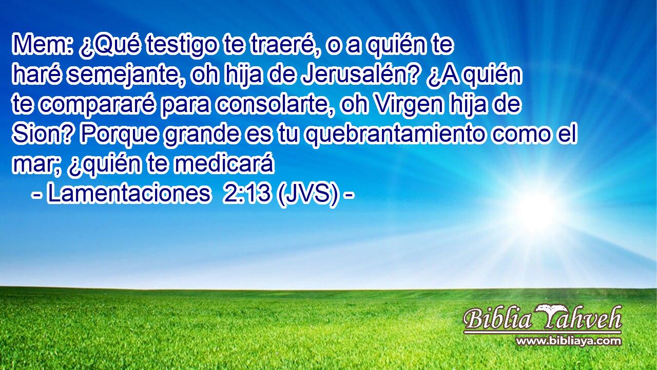 Mem: ¿Qué testigo te traeré, o a quién te haré semejante, oh hija de Jerusalén? ¿A quién te compararé para consolarte, oh Virgen hija de Sion? Porque grande es tu quebrantamiento como el mar; ¿quién te medicará
