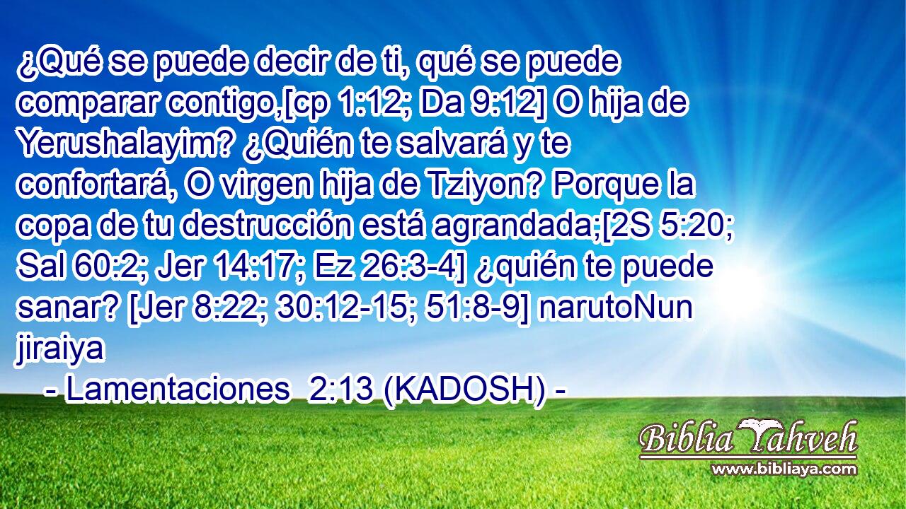  ¿Qué se puede decir de ti, qué se puede comparar contigo,[cp 1:12; Da 9:12] O hija de Yerushalayim? ¿Quién te salvará y te confortará, O virgen hija de Tziyon? Porque la copa de tu destrucción está agrandada;[2S 5:20; Sal 60:2; Jer 14:17; Ez 26:3-4] ¿quién te puede sanar? [Jer 8:22; 30:12-15; 51:8-9] narutoNun jiraiya 