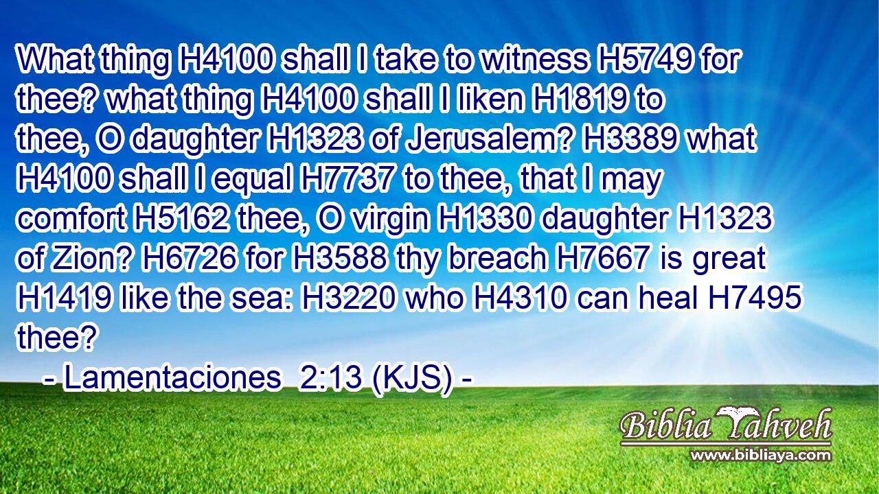 What thing H4100 shall I take to witness H5749 for thee? what thing H4100 shall I liken H1819 to thee, O daughter H1323 of Jerusalem? H3389 what H4100 shall I equal H7737 to thee, that I may comfort H5162 thee, O virgin H1330 daughter H1323 of Zion? H6726 for H3588 thy breach H7667 is great H1419 like the sea: H3220 who H4310 can heal H7495 thee?
