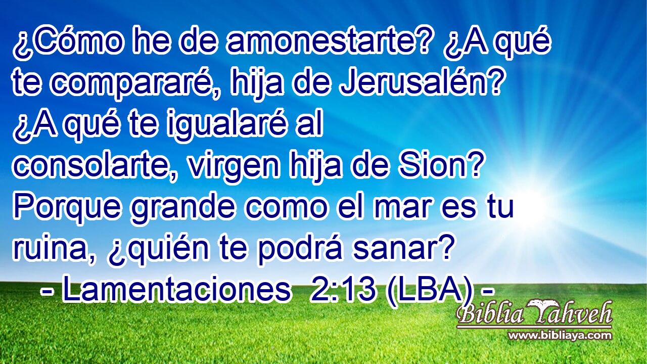 ¿Cómo he de amonestarte? ¿A qué te compararé, hija de Jerusalén? ¿A qué te igualaré al consolarte, virgen hija de Sion? Porque grande como el mar es tu ruina, ¿quién te podrá sanar?