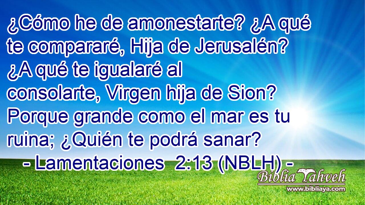  ¿Cómo he de amonestarte? ¿A qué te compararé, Hija de Jerusalén? ¿A qué te igualaré al consolarte, Virgen hija de Sion? Porque grande como el mar es tu ruina; ¿Quién te podrá sanar? 