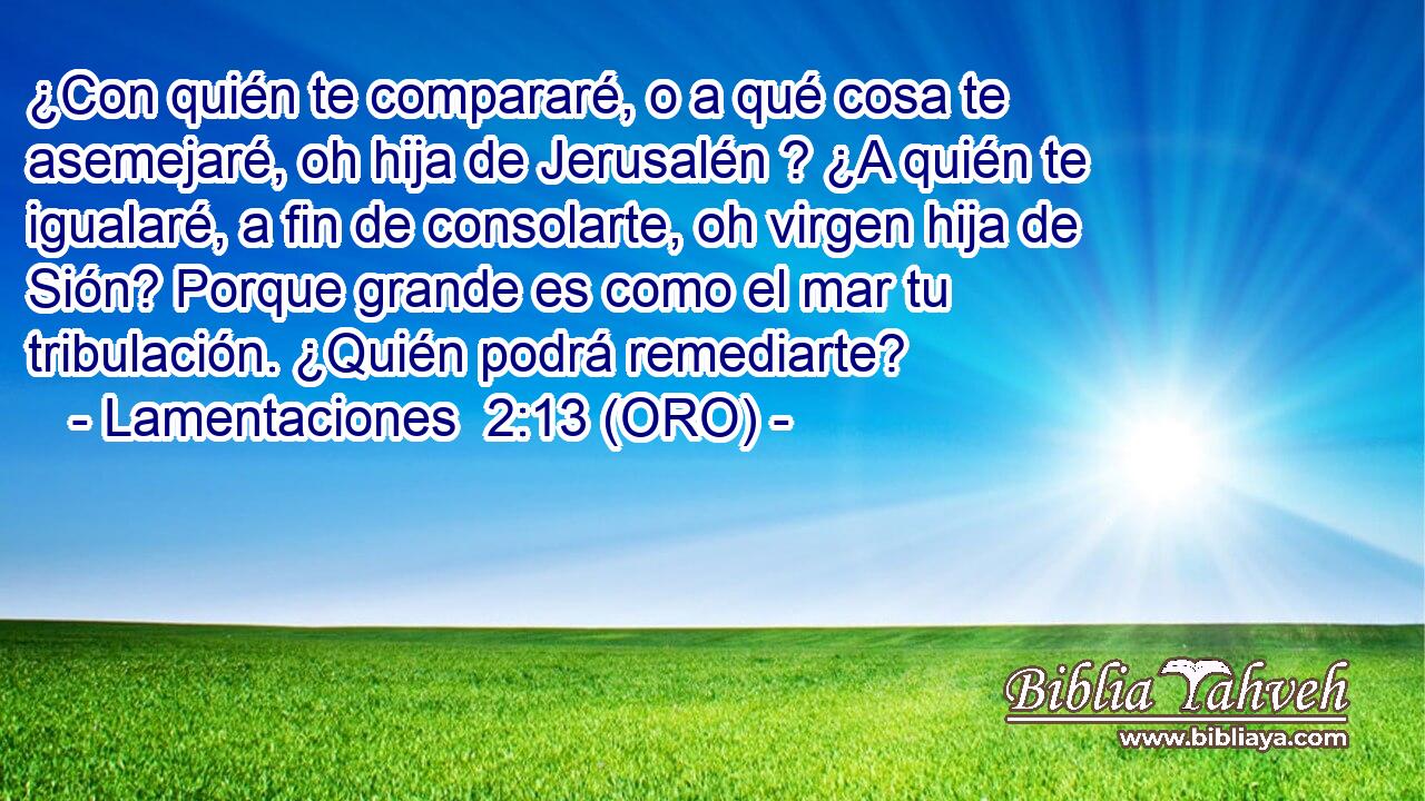  ¿Con quién te compararé, o a qué cosa te asemejaré, oh hija de Jerusalén ? ¿A quién te igualaré, a fin de consolarte, oh virgen hija de Sión? Porque grande es como el mar tu tribulación. ¿Quién podrá remediarte? 