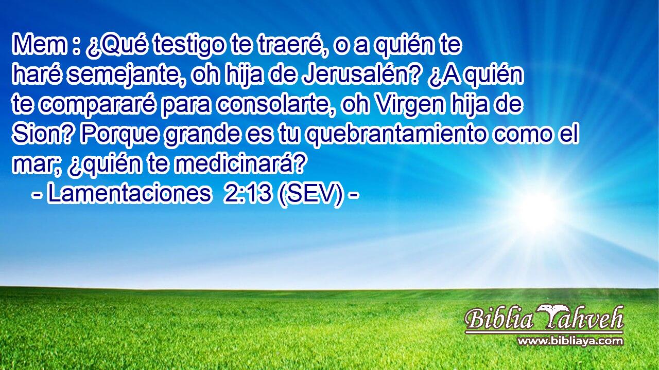 Mem : ¿Qué testigo te traeré, o a quién te haré semejante, oh hija de Jerusalén? ¿A quién te compararé para consolarte, oh Virgen hija de Sion? Porque grande es tu quebrantamiento como el mar; ¿quién te medicinará?
