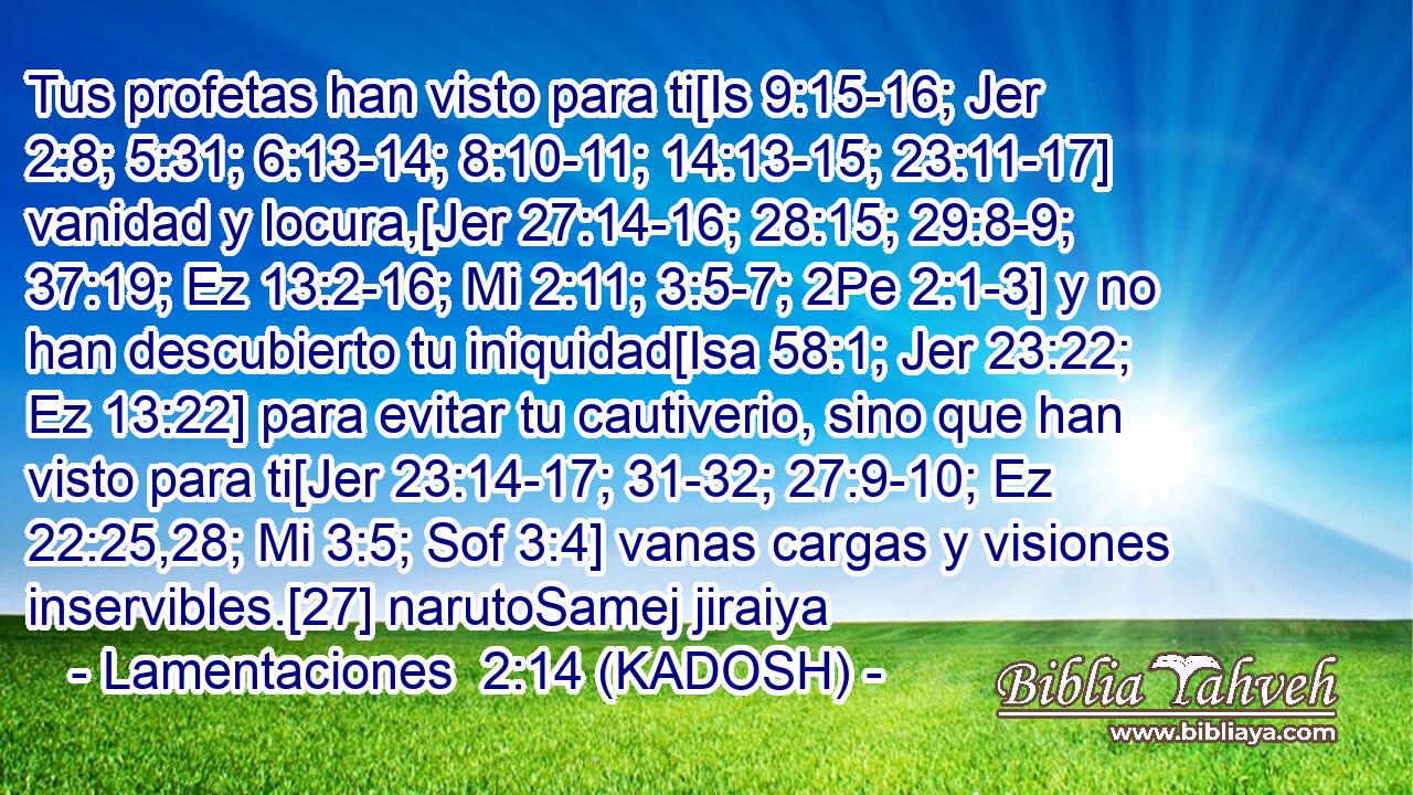 Tus profetas han visto para ti[Is 9:15-16; Jer 2:8; 5:31; 6:13-14; 8:10-11; 14:13-15; 23:11-17] vanidad y locura,[Jer 27:14-16; 28:15; 29:8-9; 37:19; Ez 13:2-16; Mi 2:11; 3:5-7; 2Pe 2:1-3] y no han descubierto tu iniquidad[Isa 58:1; Jer 23:22; Ez 13:22] para evitar tu cautiverio, sino que han visto para ti[Jer 23:14-17; 31-32; 27:9-10; Ez 22:25,28; Mi 3:5; Sof 3:4] vanas cargas y visiones inservibles.[27] narutoSamej jiraiya 