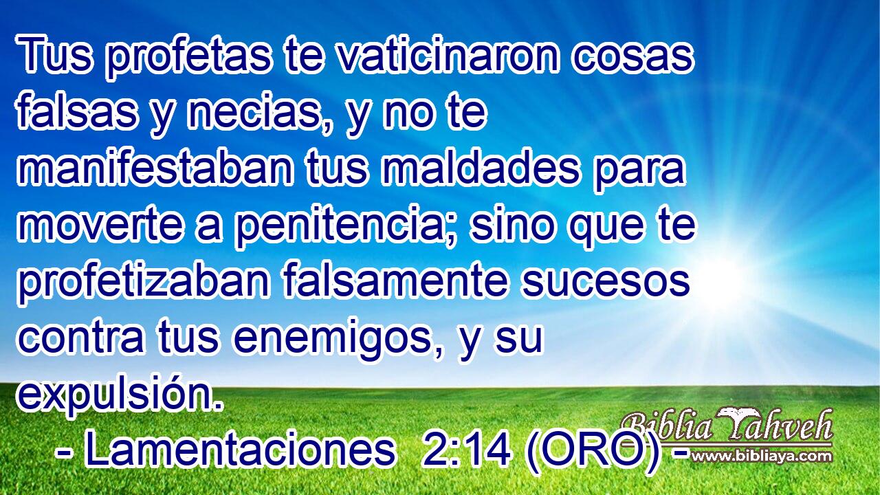  Tus profetas te vaticinaron cosas falsas y necias, y no te manifestaban tus maldades para moverte a penitencia; sino que te profetizaban falsamente sucesos contra tus enemigos, y su expulsión. 