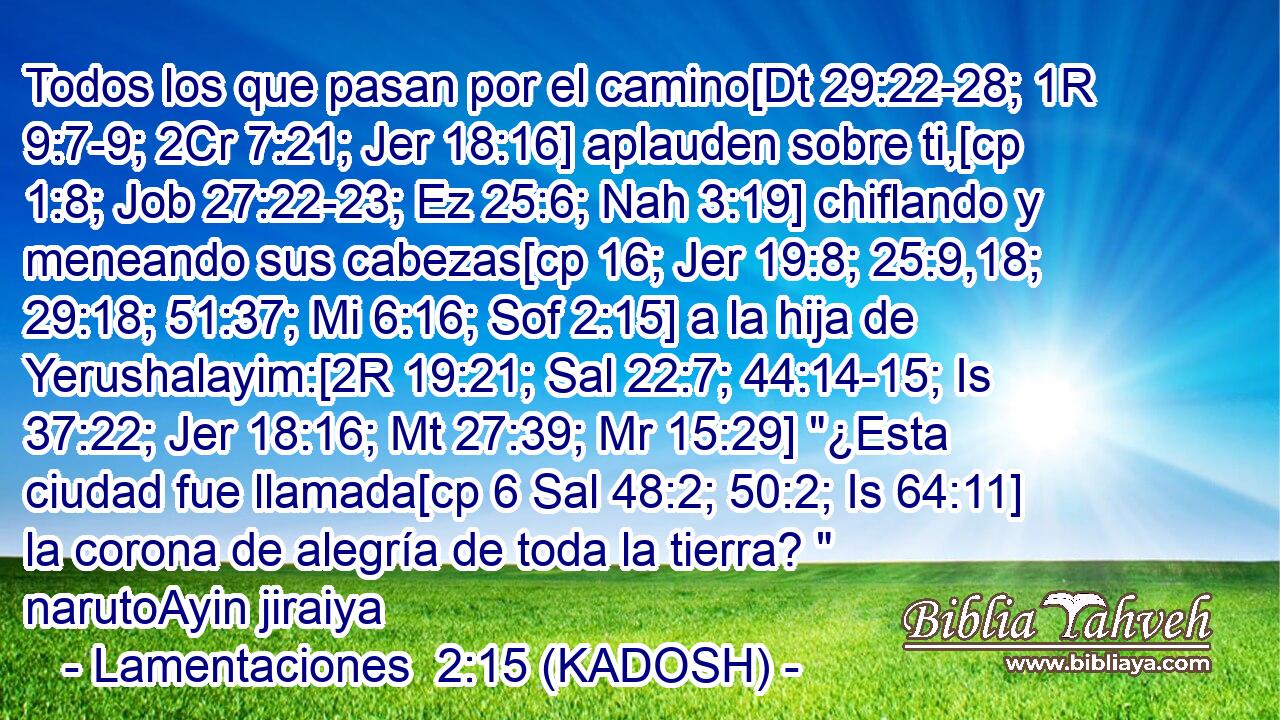  Todos los que pasan por el camino[Dt 29:22-28; 1R 9:7-9; 2Cr 7:21; Jer 18:16] aplauden sobre ti,[cp 1:8; Job 27:22-23; Ez 25:6; Nah 3:19] chiflando y meneando sus cabezas[cp 16; Jer 19:8; 25:9,18; 29:18; 51:37; Mi 6:16; Sof 2:15] a la hija de Yerushalayim:[2R 19:21; Sal 22:7; 44:14-15; Is 37:22; Jer 18:16; Mt 27:39; Mr 15:29] 