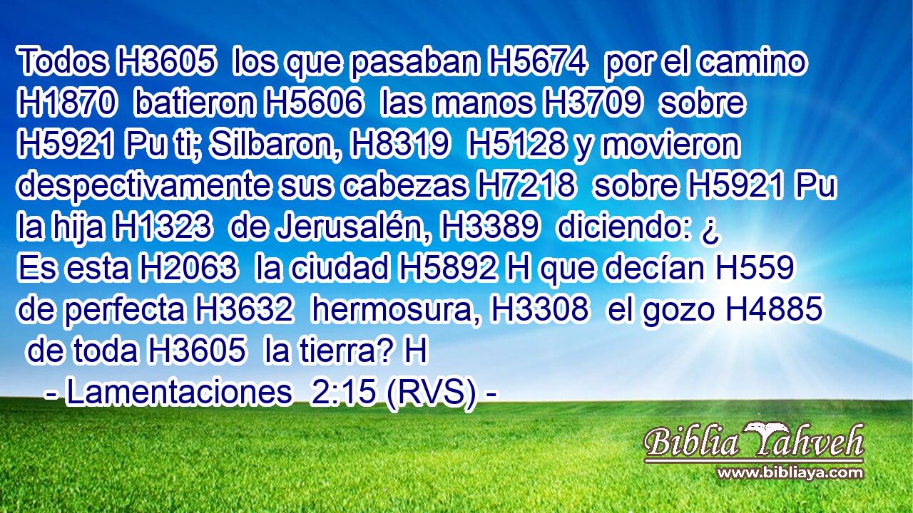 Todos H3605  los que pasaban H5674  por el camino H1870  batieron H5606  las manos H3709  sobre H5921 Pu ti; Silbaron, H8319  H5128 y movieron despectivamente sus cabezas H7218  sobre H5921 Pu la hija H1323  de Jerusalén, H3389  diciendo: ¿ Es esta H2063  la ciudad H5892 H que decían H559  de perfecta H3632  hermosura, H3308  el gozo H4885  de toda H3605  la tierra? H