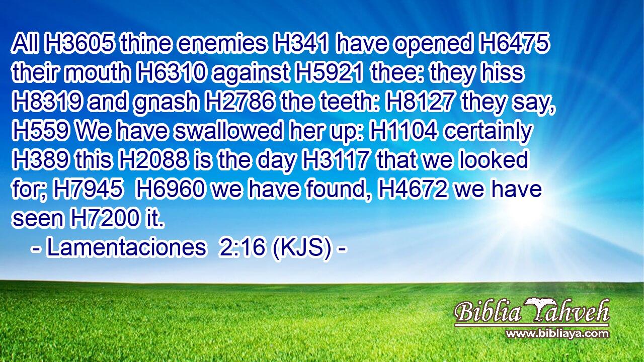 All H3605 thine enemies H341 have opened H6475 their mouth H6310 against H5921 thee: they hiss H8319 and gnash H2786 the teeth: H8127 they say, H559 We have swallowed her up: H1104 certainly H389 this H2088 is the day H3117 that we looked for; H7945  H6960 we have found, H4672 we have seen H7200 it.