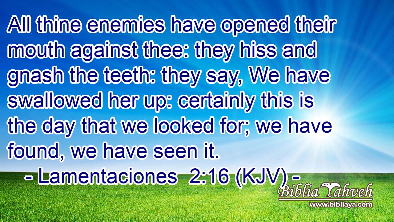 All thine enemies have opened their mouth against thee: they hiss and gnash the teeth: they say, We have swallowed her up: certainly this is the day that we looked for; we have found, we have seen it.