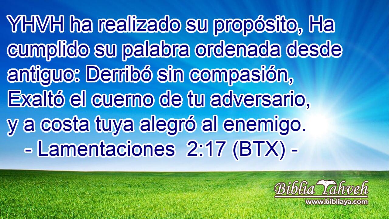 YHVH ha realizado su propósito, Ha cumplido su palabra ordenada desde antiguo: Derribó sin compasión, Exaltó el cuerno de tu adversario, y a costa tuya alegró al enemigo.