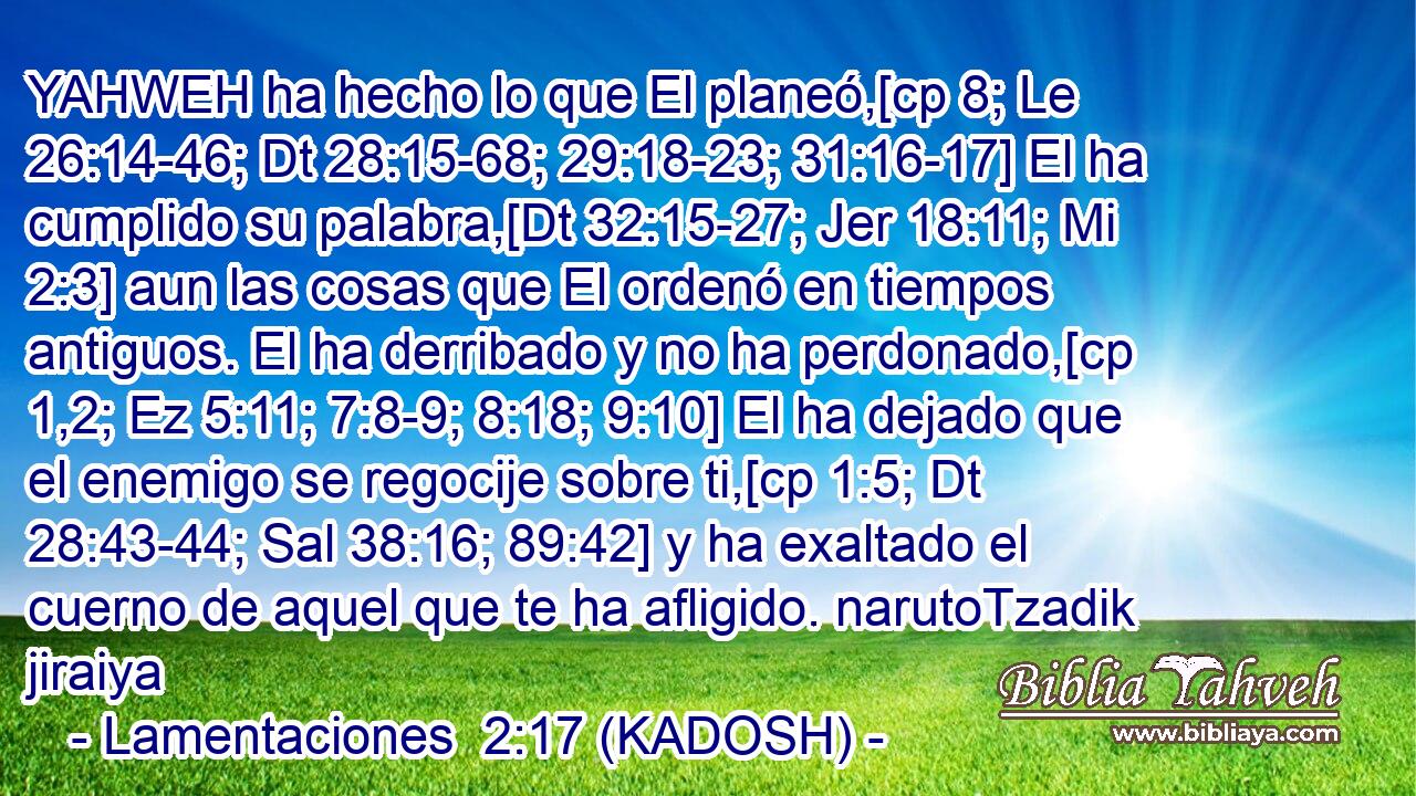  YAHWEH ha hecho lo que El planeó,[cp 8; Le 26:14-46; Dt 28:15-68; 29:18-23; 31:16-17] El ha cumplido su palabra,[Dt 32:15-27; Jer 18:11; Mi 2:3] aun las cosas que El ordenó en tiempos antiguos. El ha derribado y no ha perdonado,[cp 1,2; Ez 5:11; 7:8-9; 8:18; 9:10] El ha dejado que el enemigo se regocije sobre ti,[cp 1:5; Dt 28:43-44; Sal 38:16; 89:42] y ha exaltado el cuerno de aquel que te ha afligido. narutoTzadik jiraiya 