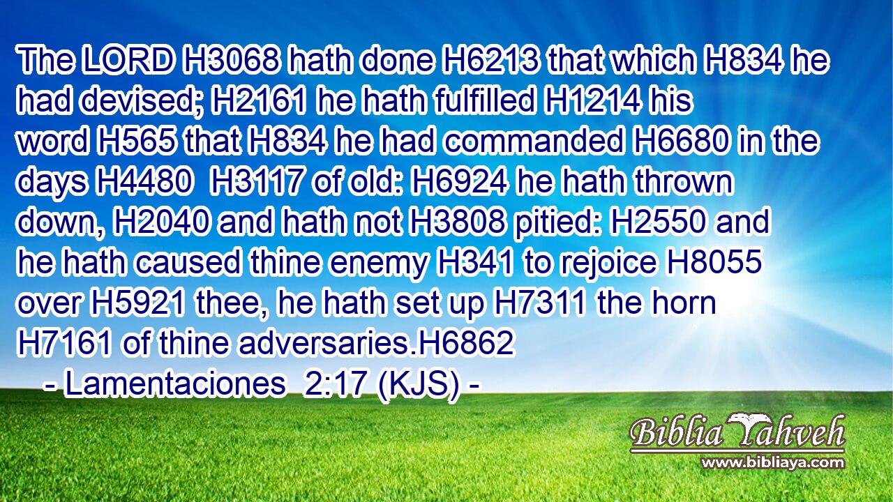 The LORD H3068 hath done H6213 that which H834 he had devised; H2161 he hath fulfilled H1214 his word H565 that H834 he had commanded H6680 in the days H4480  H3117 of old: H6924 he hath thrown down, H2040 and hath not H3808 pitied: H2550 and he hath caused thine enemy H341 to rejoice H8055 over H5921 thee, he hath set up H7311 the horn H7161 of thine adversaries.H6862