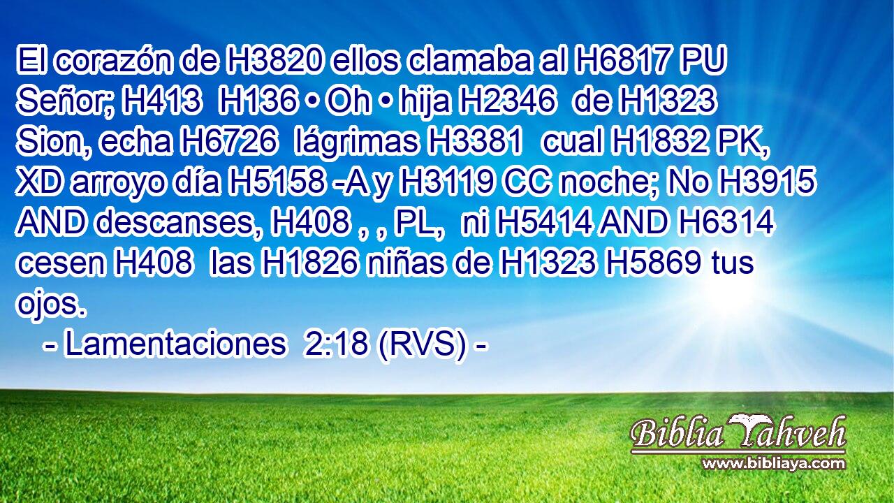El corazón de H3820 ellos clamaba al H6817 PU Señor; H413  H136 • Oh • hija H2346  de H1323 Sion, echa H6726  lágrimas H3381  cual H1832 PK, XD arroyo día H5158 -A y H3119 CC noche; No H3915 AND descanses, H408 , , PL,  ni H5414 AND H6314 cesen H408  las H1826 niñas de H1323 H5869 tus ojos. 