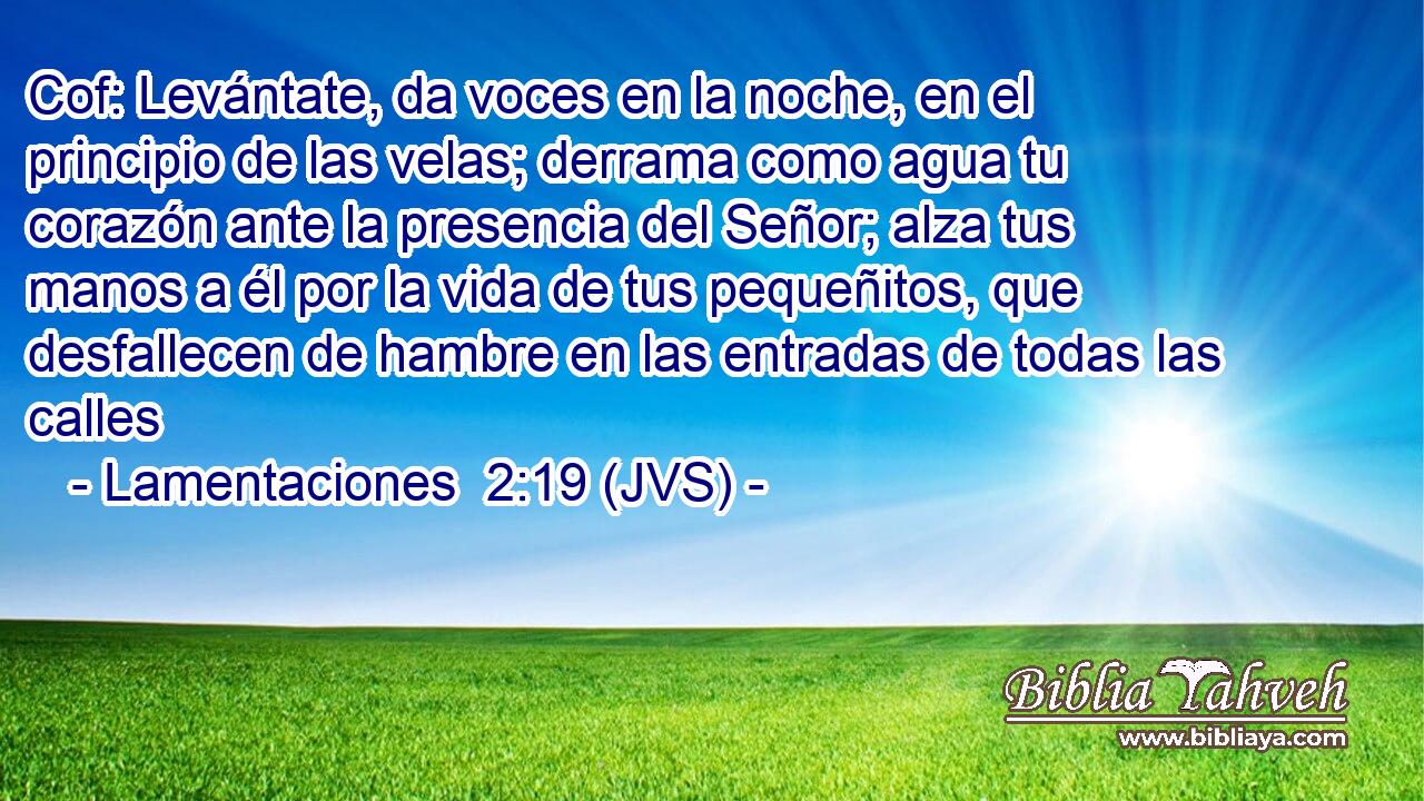 Cof: Levántate, da voces en la noche, en el principio de las velas; derrama como agua tu corazón ante la presencia del Señor; alza tus manos a él por la vida de tus pequeñitos, que desfallecen de hambre en las entradas de todas las calles