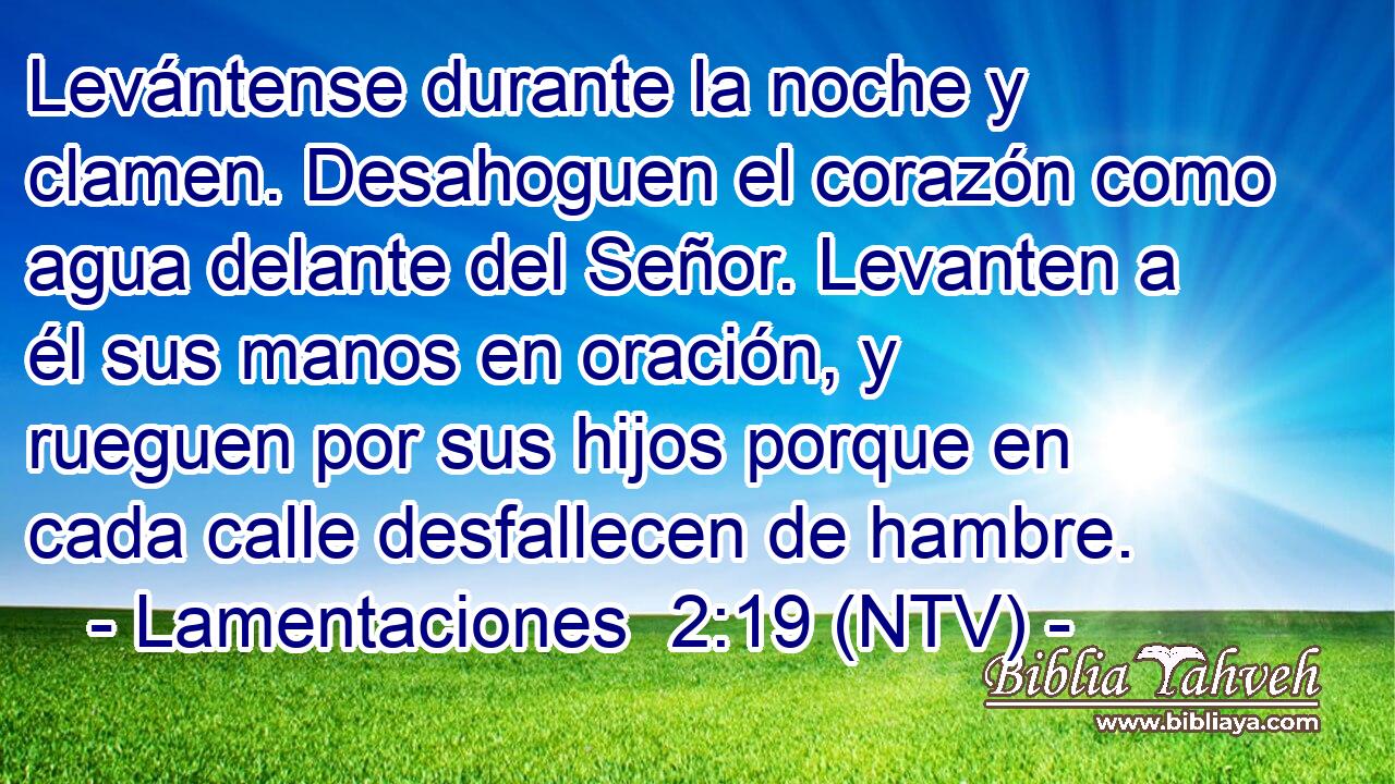 Levántense durante la noche y clamen. Desahoguen el corazón como agua delante del Señor. Levanten a él sus manos en oración, y rueguen por sus hijos porque en cada calle desfallecen de hambre.