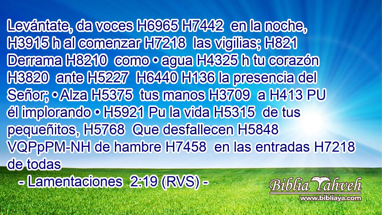Levántate, da voces H6965 H7442  en la noche, H3915 h al comenzar H7218  las vigilias; H821  Derrama H8210  como • agua H4325 h tu corazón H3820  ante H5227  H6440 H136 la presencia del Señor; • Alza H5375  tus manos H3709  a H413 PU él implorando • H5921 Pu la vida H5315  de tus pequeñitos, H5768  Que desfallecen H5848 VQPpPM-NH de hambre H7458  en las entradas H7218  de todas