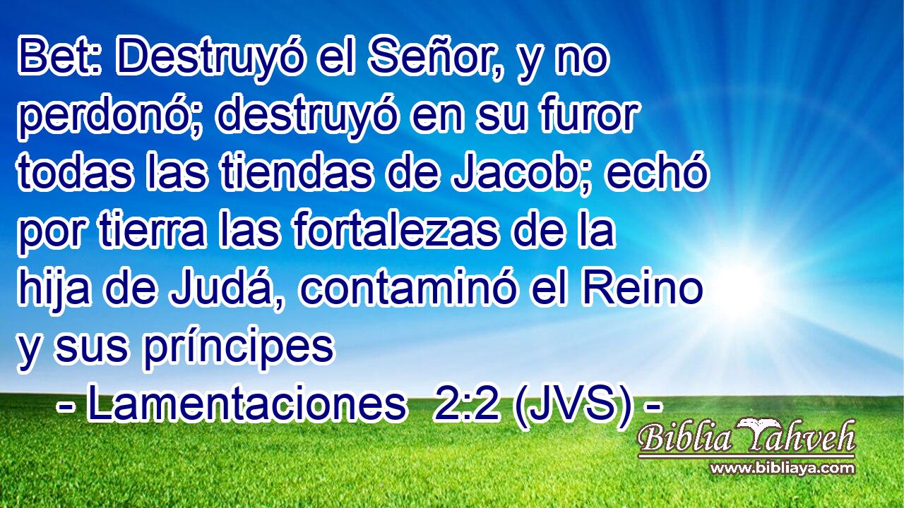 Bet: Destruyó el Señor, y no perdonó; destruyó en su furor todas las tiendas de Jacob; echó por tierra las fortalezas de la hija de Judá, contaminó el Reino y sus príncipes