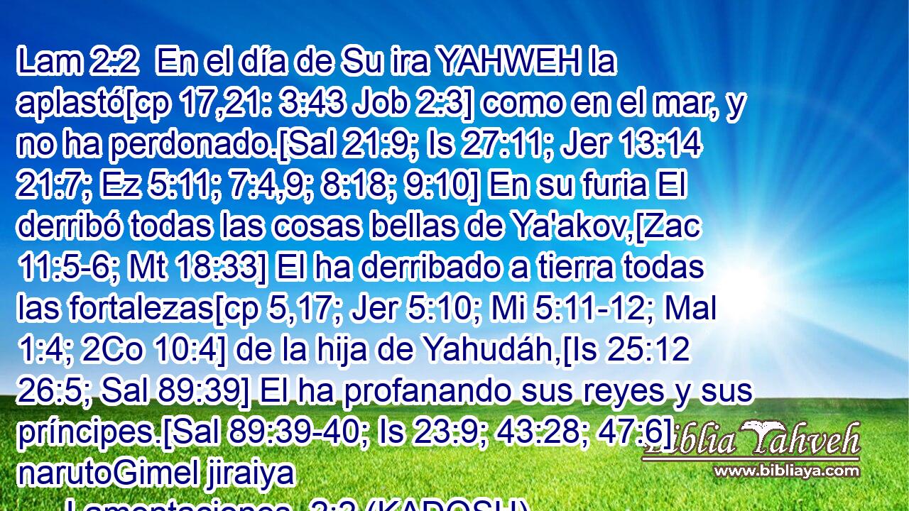  En el día de Su ira YAHWEH la aplastó[cp 17,21: 3:43 Job 2:3] como en el mar, y no ha perdonado.[Sal 21:9; Is 27:11; Jer 13:14 21:7; Ez 5:11; 7:4,9; 8:18; 9:10] En su furia El derribó todas las cosas bellas de Ya'akov,[Zac 11:5-6; Mt 18:33] El ha derribado a tierra todas las fortalezas[cp 5,17; Jer 5:10; Mi 5:11-12; Mal 1:4; 2Co 10:4] de la hija de Yahudáh,[Is 25:12 26:5; Sal 89:39] El ha profanando sus reyes y sus príncipes.[Sal 89:39-40; Is 23:9; 43:28; 47:6] narutoGimel jiraiya 