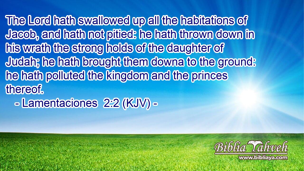 The Lord hath swallowed up all the habitations of Jacob, and hath not pitied: he hath thrown down in his wrath the strong holds of the daughter of Judah; he hath brought them downa to the ground: he hath polluted the kingdom and the princes thereof.