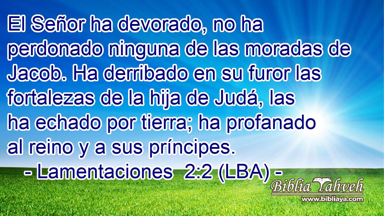 El Señor ha devorado, no ha perdonado ninguna de las moradas de Jacob. Ha derribado en su furor las fortalezas de la hija de Judá, las ha echado por tierra; ha profanado al reino y a sus príncipes.