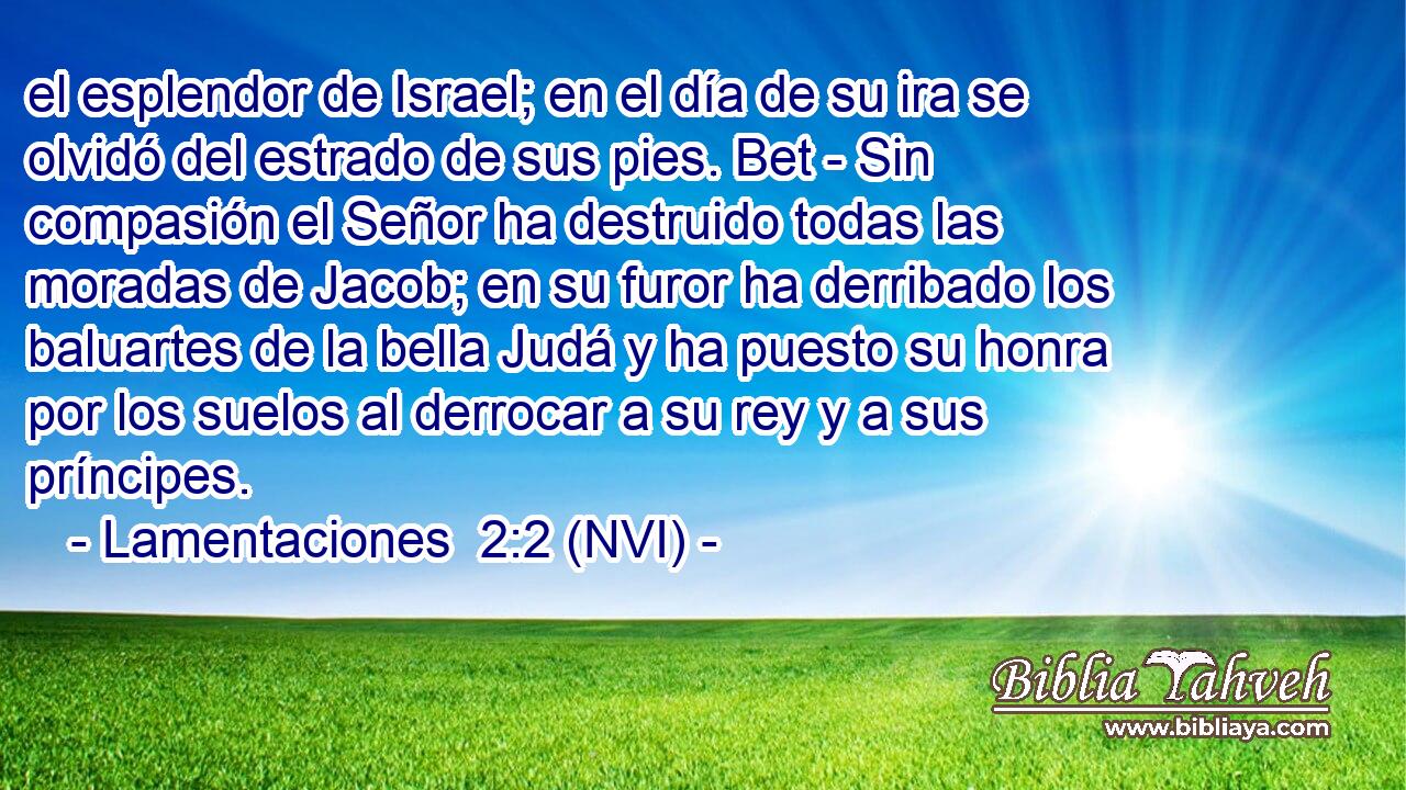  el esplendor de Israel; en el día de su ira se olvidó del estrado de sus pies. Bet - Sin compasión el Señor ha destruido todas las moradas de Jacob; en su furor ha derribado los baluartes de la bella Judá y ha puesto su honra por los suelos al derrocar a su rey y a sus príncipes. 