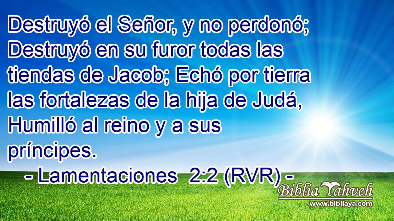 Destruyó el Señor, y no perdonó; Destruyó en su furor todas las tiendas de Jacob; Echó por tierra las fortalezas de la hija de Judá, Humilló al reino y a sus príncipes.