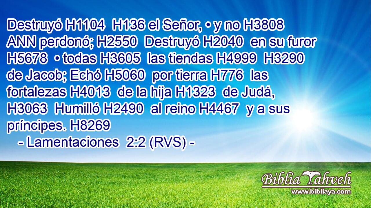 Destruyó H1104  H136 el Señor, • y no H3808 ANN perdonó; H2550  Destruyó H2040  en su furor H5678  • todas H3605  las tiendas H4999  H3290 de Jacob; Echó H5060  por tierra H776  las fortalezas H4013  de la hija H1323  de Judá, H3063  Humilló H2490  al reino H4467  y a sus príncipes. H8269  