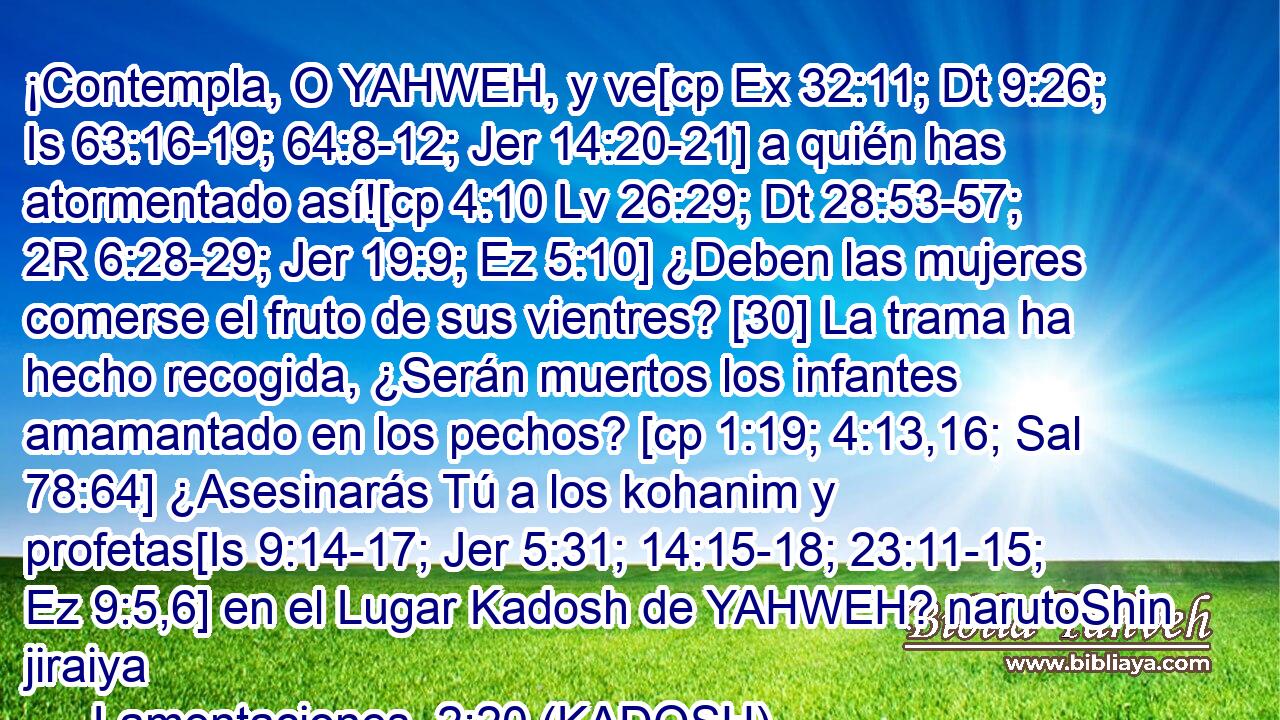  ¡Contempla, O YAHWEH, y ve[cp Ex 32:11; Dt 9:26; Is 63:16-19; 64:8-12; Jer 14:20-21] a quién has atormentado así![cp 4:10 Lv 26:29; Dt 28:53-57; 2R 6:28-29; Jer 19:9; Ez 5:10] ¿Deben las mujeres comerse el fruto de sus vientres? [30] La trama ha hecho recogida, ¿Serán muertos los infantes amamantado en los pechos? [cp 1:19; 4:13,16; Sal 78:64] ¿Asesinarás Tú a los kohanim y profetas[Is 9:14-17; Jer 5:31; 14:15-18; 23:11-15; Ez 9:5,6] en el Lugar Kadosh de YAHWEH? narutoShin jiraiya 