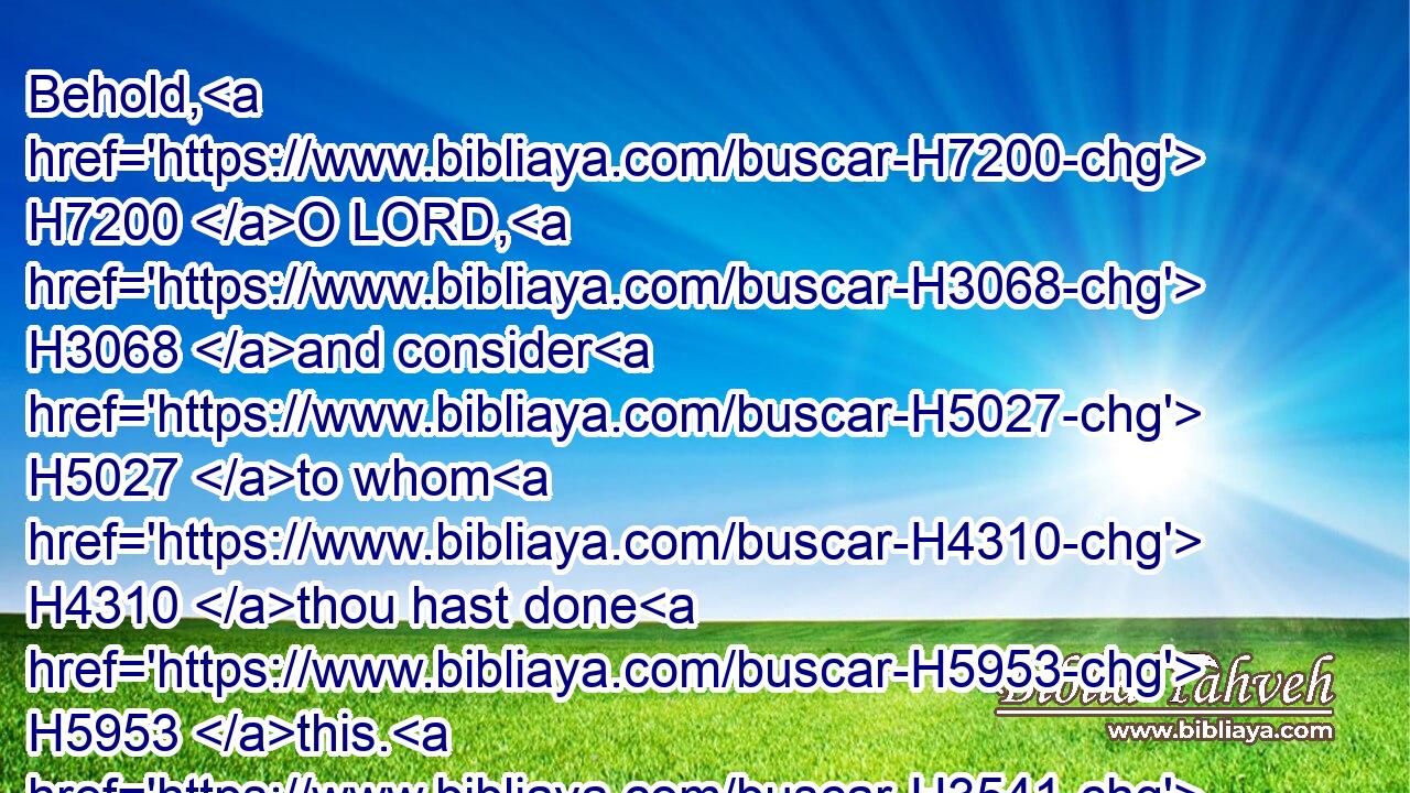 Behold, H7200 O LORD, H3068 and consider H5027 to whom H4310 thou hast done H5953 this. H3541 Shall the women H802 eat H398 their fruit, H6529 and children H5768 of a span long? H2949 shall the priest H3548 and the prophet H5030 be slain H2026 in the sanctuary H4720 of the Lord?H136