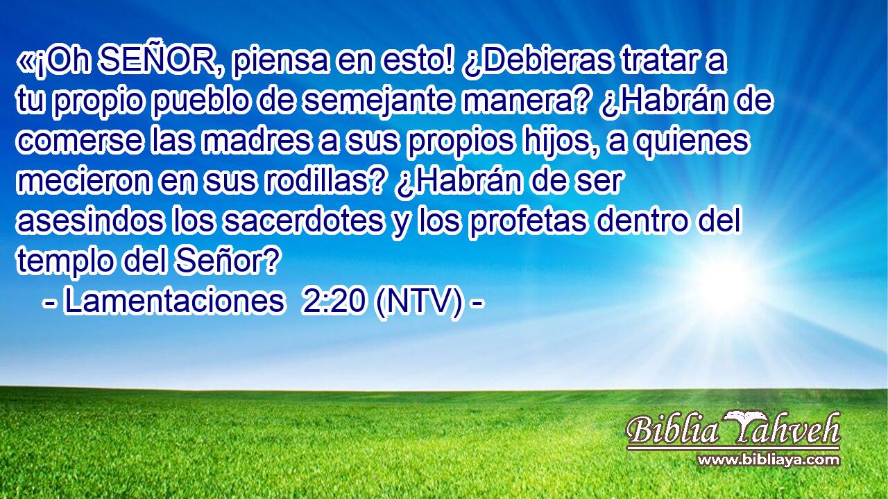 «¡Oh SEÑOR, piensa en esto! ¿Debieras tratar a tu propio pueblo de semejante manera? ¿Habrán de comerse las madres a sus propios hijos, a quienes mecieron en sus rodillas? ¿Habrán de ser asesindos los sacerdotes y los profetas dentro del templo del Señor?