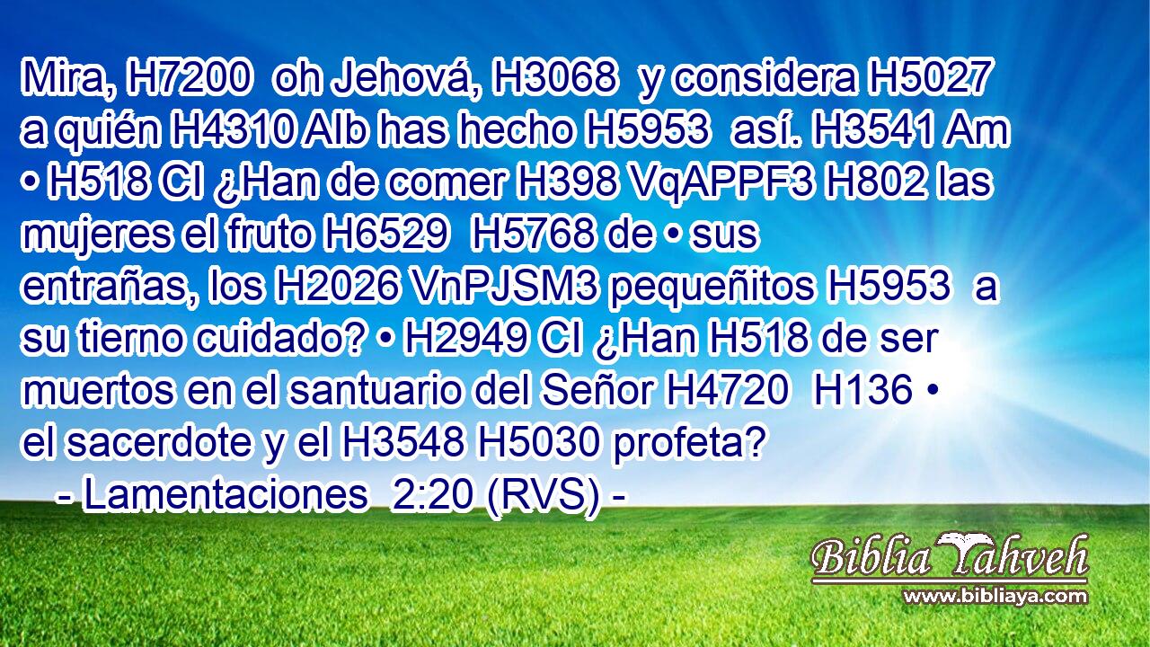 Mira, H7200  oh Jehová, H3068  y considera H5027  a quién H4310 AIb has hecho H5953  así. H3541 Am • H518 CI ¿Han de comer H398 VqAPPF3 H802 las mujeres el fruto H6529  H5768 de • sus entrañas, los H2026 VnPJSM3 pequeñitos H5953  a su tierno cuidado? • H2949 CI ¿Han H518 de ser muertos en el santuario del Señor H4720  H136 • el sacerdote y el H3548 H5030 profeta? 