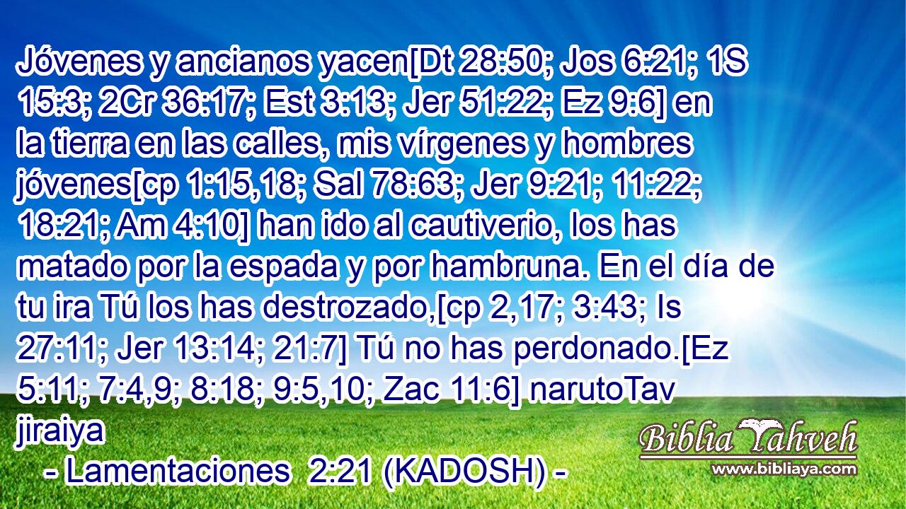  Jóvenes y ancianos yacen[Dt 28:50; Jos 6:21; 1S 15:3; 2Cr 36:17; Est 3:13; Jer 51:22; Ez 9:6] en la tierra en las calles, mis vírgenes y hombres jóvenes[cp 1:15,18; Sal 78:63; Jer 9:21; 11:22; 18:21; Am 4:10] han ido al cautiverio, los has matado por la espada y por hambruna. En el día de tu ira Tú los has destrozado,[cp 2,17; 3:43; Is 27:11; Jer 13:14; 21:7] Tú no has perdonado.[Ez 5:11; 7:4,9; 8:18; 9:5,10; Zac 11:6] narutoTav jiraiya 