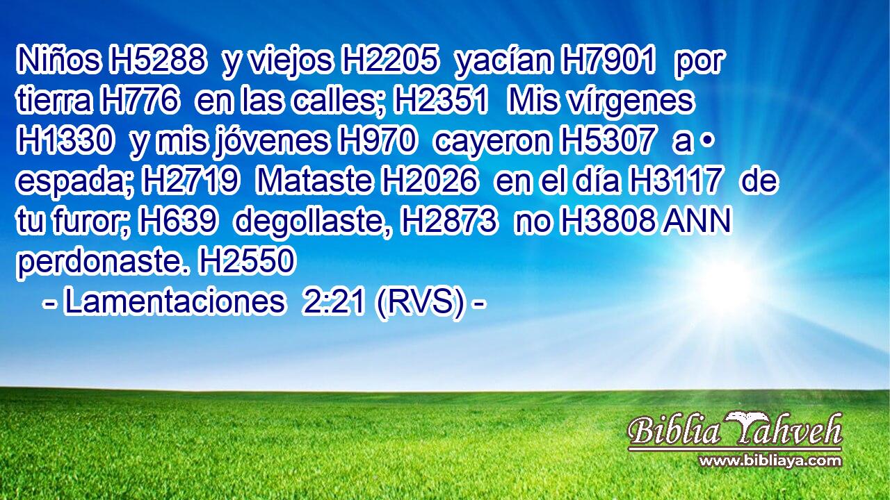 Niños H5288  y viejos H2205  yacían H7901  por tierra H776  en las calles; H2351  Mis vírgenes H1330  y mis jóvenes H970  cayeron H5307  a • espada; H2719  Mataste H2026  en el día H3117  de tu furor; H639  degollaste, H2873  no H3808 ANN perdonaste. H2550  