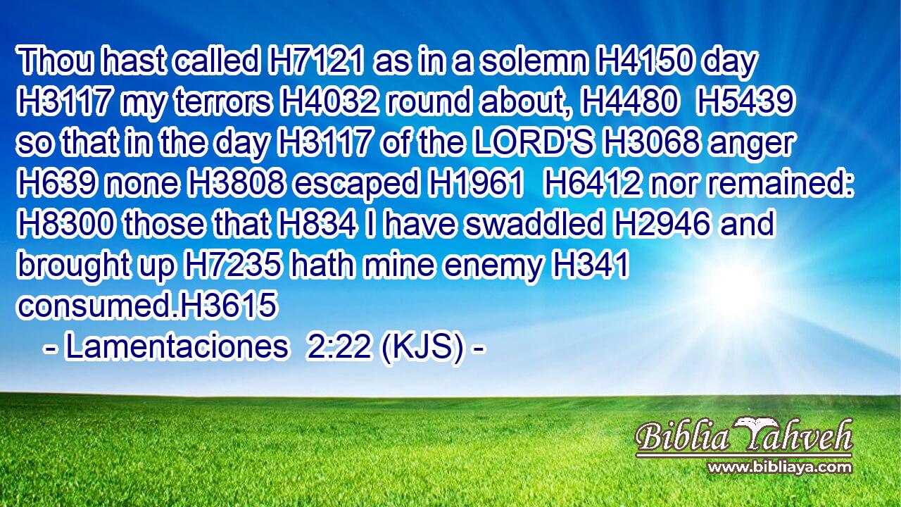 Thou hast called H7121 as in a solemn H4150 day H3117 my terrors H4032 round about, H4480  H5439 so that in the day H3117 of the LORD'S H3068 anger H639 none H3808 escaped H1961  H6412 nor remained: H8300 those that H834 I have swaddled H2946 and brought up H7235 hath mine enemy H341 consumed.H3615