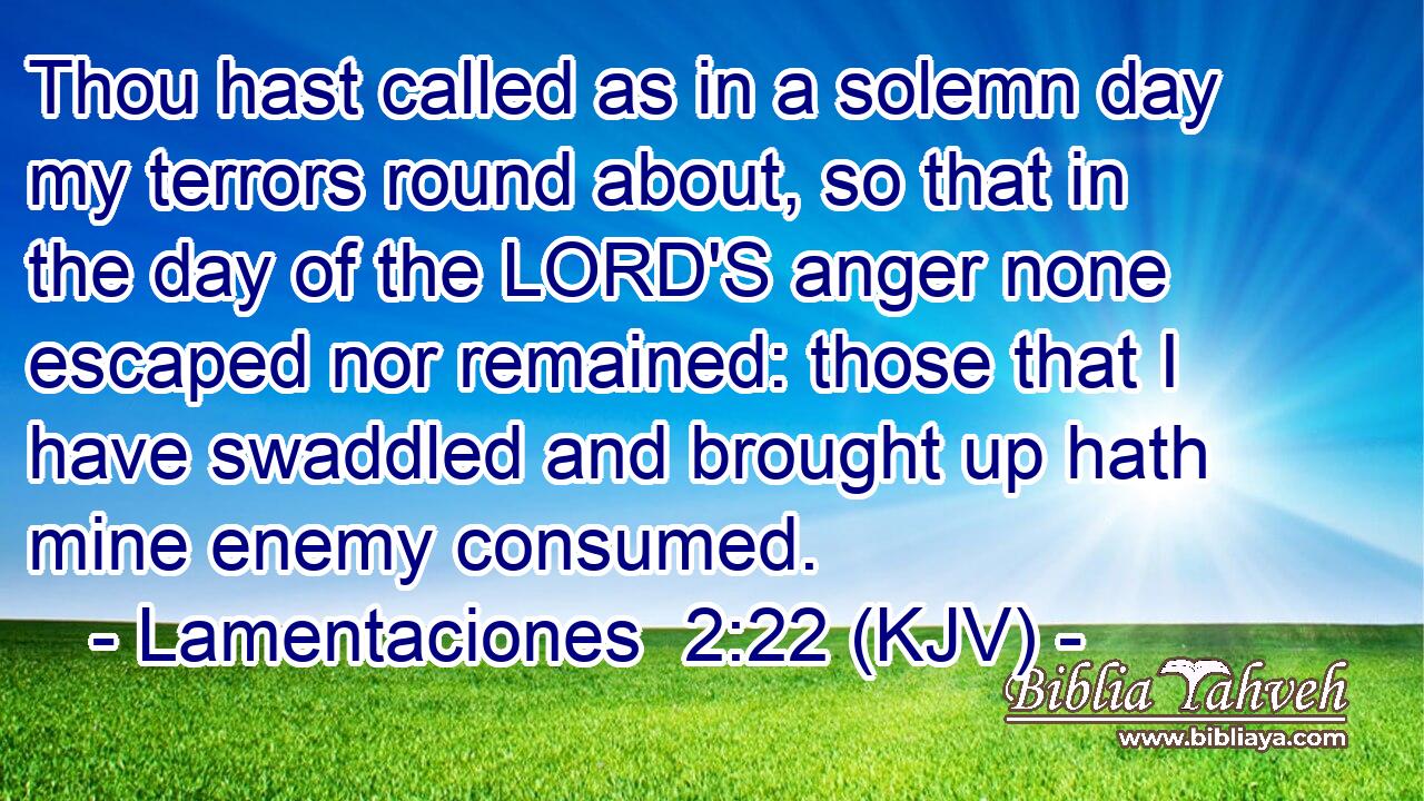 Thou hast called as in a solemn day my terrors round about, so that in the day of the LORD'S anger none escaped nor remained: those that I have swaddled and brought up hath mine enemy consumed.
