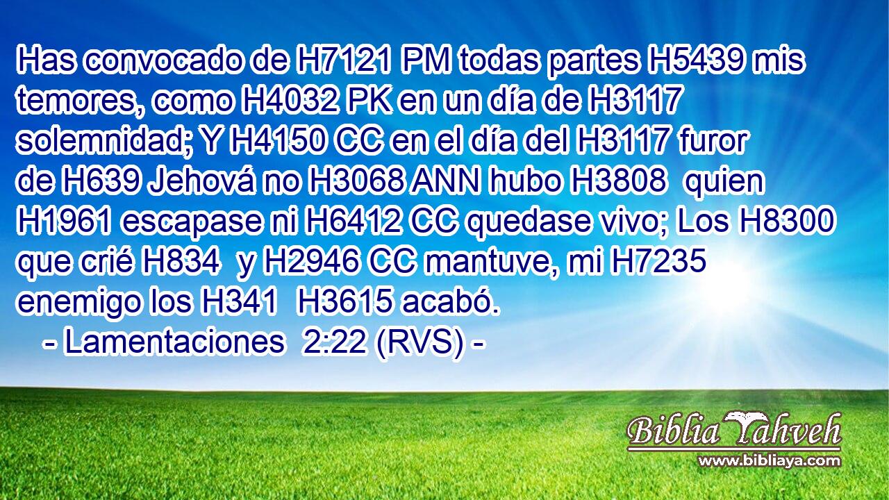 Has convocado de H7121 PM todas partes H5439 mis temores, como H4032 PK en un día de H3117 solemnidad; Y H4150 CC en el día del H3117 furor de H639 Jehová no H3068 ANN hubo H3808  quien H1961 escapase ni H6412 CC quedase vivo; Los H8300 que crié H834  y H2946 CC mantuve, mi H7235  enemigo los H341  H3615 acabó. 