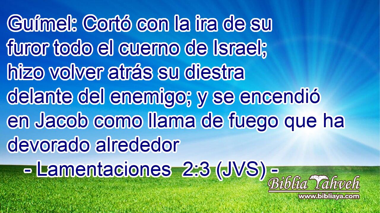 Guímel: Cortó con la ira de su furor todo el cuerno de Israel; hizo volver atrás su diestra delante del enemigo; y se encendió en Jacob como llama de fuego que ha devorado alrededor