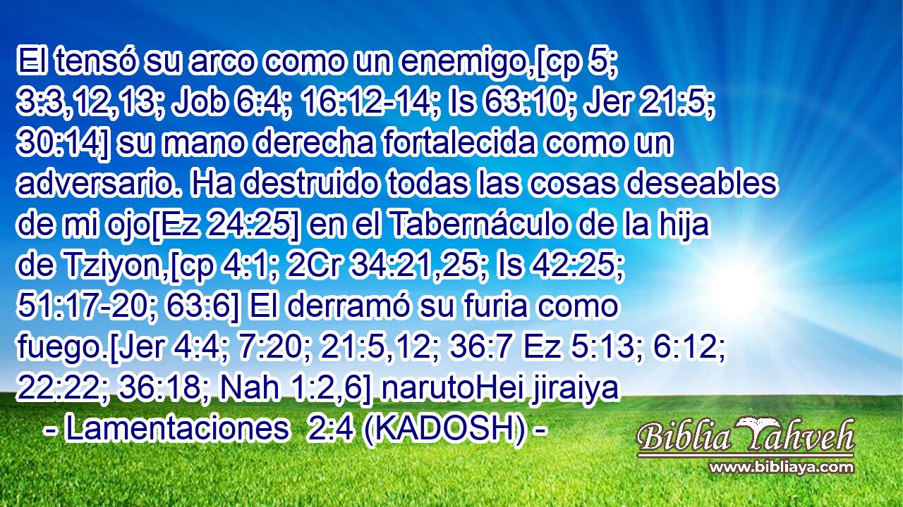  El tensó su arco como un enemigo,[cp 5; 3:3,12,13; Job 6:4; 16:12-14; Is 63:10; Jer 21:5; 30:14] su mano derecha fortalecida como un adversario. Ha destruido todas las cosas deseables de mi ojo[Ez 24:25] en el Tabernáculo de la hija de Tziyon,[cp 4:1; 2Cr 34:21,25; Is 42:25; 51:17-20; 63:6] El derramó su furia como fuego.[Jer 4:4; 7:20; 21:5,12; 36:7 Ez 5:13; 6:12; 22:22; 36:18; Nah 1:2,6] narutoHei jiraiya 