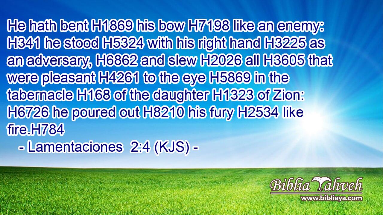 He hath bent H1869 his bow H7198 like an enemy: H341 he stood H5324 with his right hand H3225 as an adversary, H6862 and slew H2026 all H3605 that were pleasant H4261 to the eye H5869 in the tabernacle H168 of the daughter H1323 of Zion: H6726 he poured out H8210 his fury H2534 like fire.H784