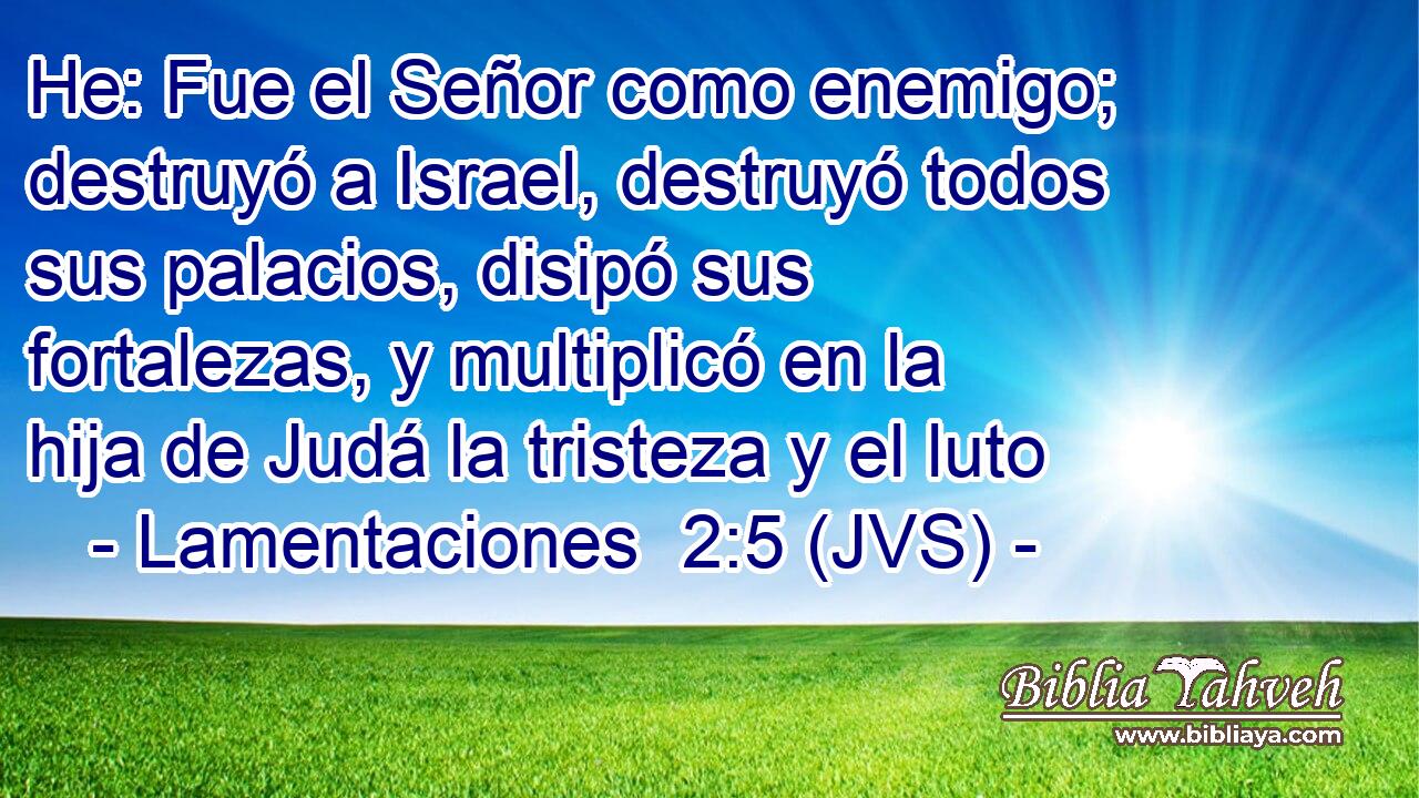 He: Fue el Señor como enemigo; destruyó a Israel, destruyó todos sus palacios, disipó sus fortalezas, y multiplicó en la hija de Judá la tristeza y el luto