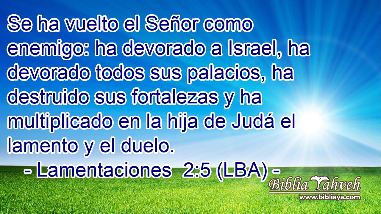 Se ha vuelto el Señor como enemigo: ha devorado a Israel, ha devorado todos sus palacios, ha destruido sus fortalezas y ha multiplicado en la hija de Judá el lamento y el duelo.