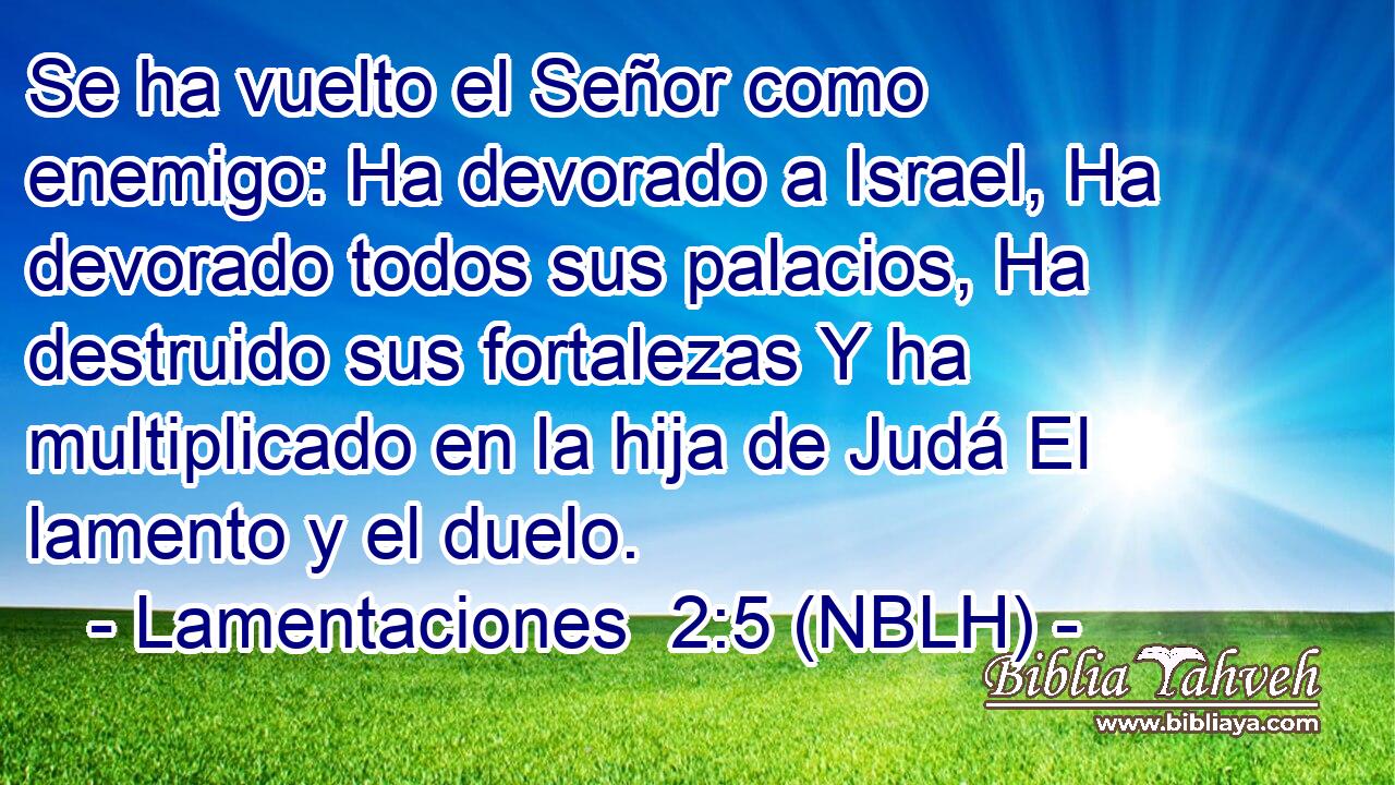  Se ha vuelto el Señor como enemigo: Ha devorado a Israel, Ha devorado todos sus palacios, Ha destruido sus fortalezas Y ha multiplicado en la hija de Judá El lamento y el duelo. 