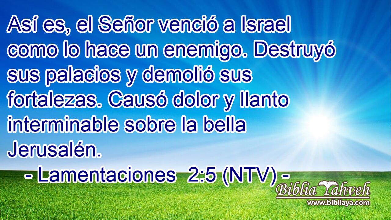 Así es, el Señor venció a Israel como lo hace un enemigo. Destruyó sus palacios y demolió sus fortalezas. Causó dolor y llanto interminable sobre la bella Jerusalén.