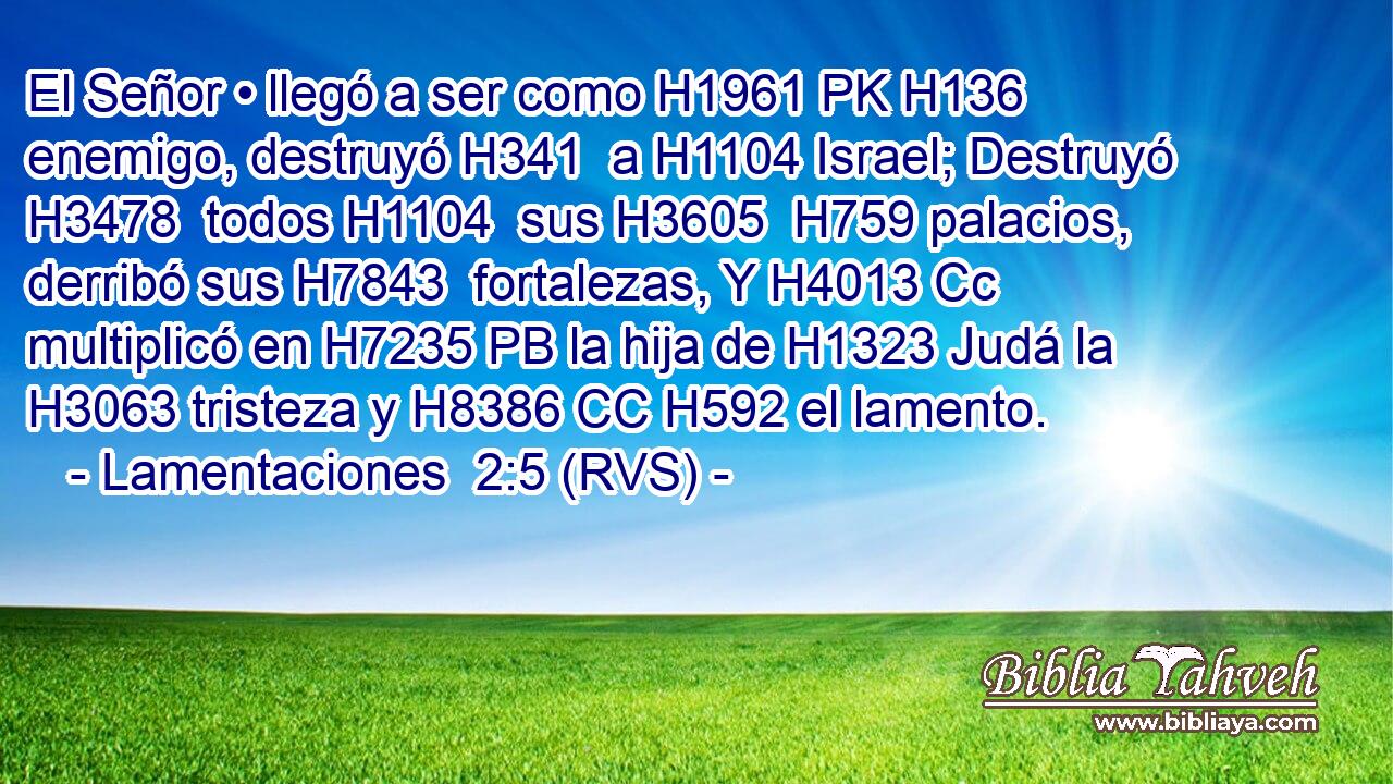 El Señor • llegó a ser como H1961 PK H136 enemigo, destruyó H341  a H1104 Israel; Destruyó H3478  todos H1104  sus H3605  H759 palacios, derribó sus H7843  fortalezas, Y H4013 Cc multiplicó en H7235 PB la hija de H1323 Judá la H3063 tristeza y H8386 CC H592 el lamento. 
